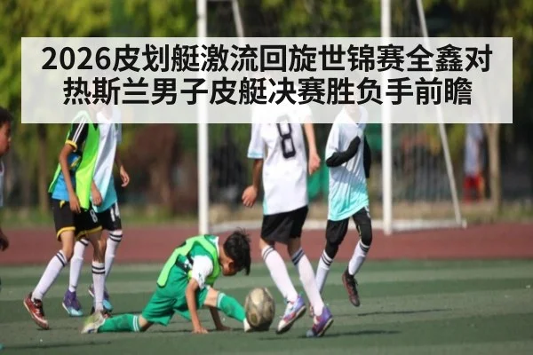 2026皮划艇激流回旋世锦赛全鑫对热斯兰男子皮艇决赛胜负手前瞻