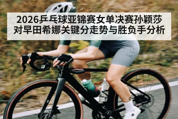 2026乒乓球亚锦赛女单决赛孙颖莎对早田希娜关键分走势与胜负手分析