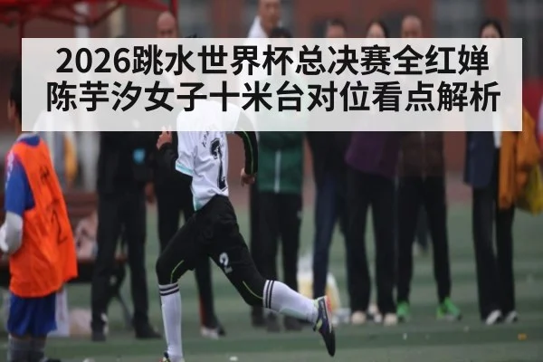 2026跳水世界杯总决赛全红婵陈芋汐女子十米台对位看点解析